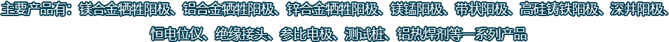 主要產(chǎn)品有：鎂合金犧牲陽(yáng)極、鋁合金犧牲陽(yáng)極、鋅合金犧牲陽(yáng)極、鎂錳陽(yáng)極、帶狀陽(yáng)極、高硅鑄鐵陽(yáng)極、深井陽(yáng)極、恒電位儀、絕緣接頭、參比電極、測(cè)試樁、鋁熱焊劑等一系列產(chǎn)品